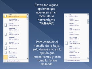 Estas son alguna
   opciones que
  aparecen en el
    menú de la
   herramienta
    TAMAÑO.




   Para cambiar el
 tamaño de la hoja,
solo damos clic en la
      opción que
 necesitemos y esta
    toma la forma
       deseada.
 