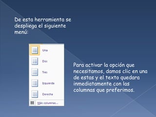 De esta herramienta se
despliega el siguiente
menú:




                         Para activar la opción que
                         necesitamos, damos clic en una
                         de estas y el texto quedara
                         inmediatamente con las
                         columnas que preferimos.
 