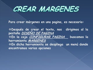 Para crear márgenes en una pagina, es necesario:

Después de crear el texto, nos dirigimos al la
pestaña DISEÑO DE PAGINA
En la caja CONFIGURAR PAGINA        buscamos la
herramienta MARGENES
En dicha herramienta se despliega un menú donde
encontramos varias opciones
 