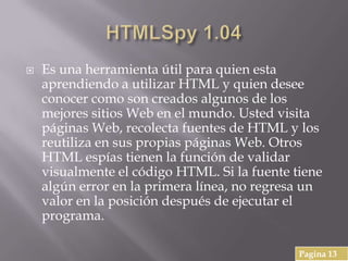  Es una herramienta útil para quien esta
aprendiendo a utilizar HTML y quien desee
conocer como son creados algunos de los
mejores sitios Web en el mundo. Usted visita
páginas Web, recolecta fuentes de HTML y los
reutiliza en sus propias páginas Web. Otros
HTML espías tienen la función de validar
visualmente el código HTML. Si la fuente tiene
algún error en la primera línea, no regresa un
valor en la posición después de ejecutar el
programa.
Pagina 13
 