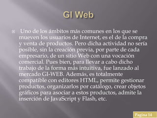  Uno de los ámbitos más comunes en los que se
mueven los usuarios de Internet, es el de la compra
y venta de productos. Pero dicha actividad no sería
posible, sin la creación previa, por parte de cada
empresario, de un sitio Web con una vocación
comercial. Pues bien, para llevar a cabo dicho
trabajo de la forma más intuitiva, fue lanzado al
mercado GI-WEB. Además, es totalmente
compatible con editores HTML, permite gestionar
productos, organizarlos por catálogo, crear objetos
gráficos para asociar a estos productos, admite la
inserción de JavaScript y Flash, etc.
Pagina 14
 
