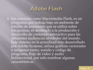  fue conocido como Macromedia Flash, es un
programa que trabaja bajo un ambiente de
estudio de animación que se utiliza sobre
fotogramas, es destinado a la producción y
desarrollo de contenido interactivo para las
diferentes audiencias alrededor del mundo.
Este sistema en la actualizad esta desarrollado
por Adobe Systems, utiliza gráficos vectoriales
e imágenes raster, sonido y código de
programa, flujo de video y audio
bidireccional, por solo nombrar algunas
características.
Pagina 16
 