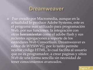  Fue creado por Macromedia, aunque en la
actualidad lo produce Adobe Systems, este es
el programa mas utilizado para programación
Web, por sus funciones, la integración con
otras herramientas como el adobe flash y sus
recientes agregaciones a soporte de los
estándares Web Consortium. Dreamweaver es
editor de WYSIWYG, por lo tanto permite
ocultar código HTML, lo cual facilita al usuario
que no es programador, a crear paginas y sitios
Web de una forma sencilla sin necesidad de
tener conocimientos avanzados.
Pagina 17
 