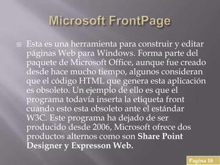  Esta es una herramienta para construir y editar
páginas Web para Windows. Forma parte del
paquete de Microsoft Office, aunque fue creado
desde hace mucho tiempo, algunos consideran
que el código HTML que genera esta aplicación
es obsoleto. Un ejemplo de ello es que el
programa todavía inserta la etiqueta front
cuando esto esta obsoleto ante el estándar
W3C. Este programa ha dejado de ser
producido desde 2006, Microsoft ofrece dos
productos alternos como son Share Point
Designer y Expresson Web.
Pagina 18
 