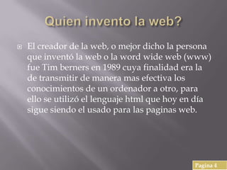  El creador de la web, o mejor dicho la persona
que inventó la web o la word wide web (www)
fue Tim berners en 1989 cuya finalidad era la
de transmitir de manera mas efectiva los
conocimientos de un ordenador a otro, para
ello se utilizó el lenguaje html que hoy en día
sigue siendo el usado para las paginas web.
Pagina 4
 