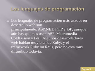  Los lenguajes de programación más usados en
desarrollo web son
principalmente: ASP.NET, PHP y JSP, aunque
aún hay quienes usan ASP, Macromedia
ColdFusion y Perl. Algunos desarrolladores
web hablan muy bien de Ruby, y el
framework Ruby on Rails, pero no está muy
difundido todavía.
Pagina 8
 