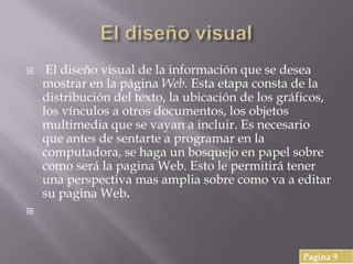  El diseño visual de la información que se desea
mostrar en la página Web. Esta etapa consta de la
distribución del texto, la ubicación de los gráficos,
los vínculos a otros documentos, los objetos
multimedia que se vayan a incluir. Es necesario
que antes de sentarte a programar en la
computadora, se haga un bosquejo en papel sobre
como será la pagina Web. Esto le permitirá tener
una perspectiva mas amplia sobre como va a editar
su pagina Web.

Pagina 9
 