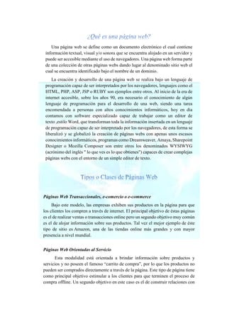 Una página web se define como un documento electrónico el cual contiene
información textual, visual y/o sonora que se encuentra alojado en un servidor y
puede ser accesible mediante el uso de navegadores. Una página web forma parte
de una colección de otras páginas webs dando lugar al denominado sitio web el
cual se encuentra identificado bajo el nombre de un dominio.
La creación y desarrollo de una página web se realiza bajo un lenguaje de
programación capaz de ser interpretados por los navegadores, lenguajes como el
HTML, PHP, ASP, JSP o RUBY son ejemplos entre otros. Al inicio de la era de
internet accesible, sobre los años 90, era necesario el conocimiento de algún
lenguaje de programación para el desarrollo de una web, siendo una tarea
encomendada a personas con altos conocimientos informáticos, hoy en día
contamos con software especializado capaz de trabajar como un editor de
texto ,estilo Word, que transforman toda la información insertada en un lenguaje
de programación capaz de ser interpretado por los navegadores, de esta forma se
liberalizó y se globalizó la creación de páginas webs con apenas unos escasos
conocimientos informáticos, programas como Dreamweaver, Amaya, Sharepoint
Designer o Mozilla Composer son entre otros los denominados WYSIWYG
(acrónimo del inglés " lo que ves es lo que obtienes") capaces de crear complejas
páginas webs con el entorno de un simple editor de texto.
Páginas Web Transaccionales, e-comercio o e-commerce
Bajo este modelo, las empresas exhiben sus productos en la página para que
los clientes los compren a través de internet. El principal objetivo de éstas páginas
es el de realizar ventas o transacciones online pero un segundo objetivo muy común
es el de alojar información sobre sus productos. Tal vez el mejor ejemplo de éste
tipo de sitio es Amazon, una de las tiendas online más grandes y con mayor
presencia a nivel mundial.
Páginas Web Orientadas al Servicio
Esta modalidad está orientada a brindar información sobre productos y
servicios y no poseen el famoso “carrito de compra”, por lo que los productos no
pueden ser comprados directamente a través de la página. Este tipo de página tiene
como principal objetivo estimular a los clientes para que terminen el proceso de
compra offline. Un segundo objetivo en este caso es el de construir relaciones con
 