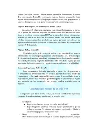 clientes (servicio al cliente). También pueden generarle al departamento de ventas
de la empresa datos de posibles compradores para que finalicen la operación. Estas
páginas son comúnmente utilizadas por proveedores de servicios, profesionales y
todo tipo de negocio que exija que el proceso de venta termine en persona.
Páginas Web dirigidas a la Construcción de una Marca
La página web ofrece una experiencia para afianzar la imagen de la marca.
Por lo general, los productos no pueden ser comprados en línea pero muchas veces
tienen la opción de comprar material POP de la marca. Este tipo de sitios es muy
utilizado por marcas de productos de consumo masivo y de precios bajos como
bebidas, alimentos, cigarrillos, productos de higiene personal, entre otros, y su
objetivo fundamental es el de fidelizar la marca entre sus clientes. Un ejemplo es la
página web de CocaCola.
Páginas Web de Contenido
El principal producto de este tipo de páginas es su contenido. Éstas proveen
información a sus usuarios para que accedan a través de ella a los 3 primeros tipos
de páginas descritos en éste artículo vía motores de búsqueda, directorios, noticias,
publicidad, patrocinios y programas de afiliados, entre otros. Éstas páginas generan
ingresos de distintas formas pero la vía más popular actualmente es la publicidad.
Comunidades, Foros o Redes Sociales
Estos portales están dedicados a estimular la interacción y la generación y
el intercambio de información entre sus usuarios. Tal vez el caso más notable de
ésta categoría es Facebook, pero también existen casos de comunidades, foros o
redes sociales, mucho más pequeños, que forman parte de una empresa o página
web particular que han demostrado traer consigo muchos beneficios para los
negocios.
Es importante que, de un simple vistazo, se puedan identificar los siguientes
elementos de una forma clara y consistente a lo largo del sitio:
• Encabezado
• Logotipo (no borroso, no mal recortado, no pixeleado)
• Bajo el logotipo, una frase corta que indique exactamente a qué se
dedica tu empresa. Por ejemplo bajo nuestro logotipo dice “Diseño y
desarrollo de páginas y aplicaciones web”.
• Barra de navegación.
Debe permanecer en el mismo lugar en todas las páginas interiores, aunque
 