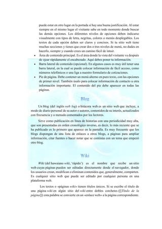 puede estar en otro lugar en la portada si hay una buena justificación. Al estar
siempre en el mismo lugar el visitante sabe en todo momento donde buscar
las demás opciones. Los diferentes niveles de opciones deben indicarse
visualmente con tipos de letra, negritas, colores o menús desplegables. Los
textos de cada opción deben ser claros y concisos. Si tu sitio web tiene
muchas secciones y tienes que crear dos o tres niveles de menú, no dudes en
hacerlo, siempre y cuando crees un camino fácil de intuir.
• Área de contenido principal. Es el área donde la vista del visitante va después
de ojear rápidamente el encabezado. Aquí debes poner tu información.
• Barra lateral de contenido (opcional). En algunos casos es muy útil tener una
barra lateral, en la cual se puede colocar información de fácil acceso, como
números telefónicos o una liga a nuestro formulario de cotizaciones.
• Pie de página. Debe contener un menú alterno en puro texto, con las opciones
de primer nivel. También úsalo para colocar información de contacto u otra
información importante. El contenido del pie debe aparecer en todas las
páginas.
Un blog (del inglés web log) o bitácora web es un sitio web que incluye, a
modo de diario personal de su autor o autores, contenidos de su interés, actualizados
con frecuencia y a menudo comentados por los lectores.
Sirve como publicación en línea de historias con una periodicidad muy alta,
que son presentadas en orden cronológico inverso, es decir, lo más reciente que se
ha publicado es lo primero que aparece en la pantalla. Es muy frecuente que los
blogs dispongan de una lista de enlaces a otros blogs, a páginas para ampliar
información, citar fuentes o hacer notar que se continúa con un tema que empezó
otro blog.
Wiki (del hawaiano wiki, ‘rápido’) es el nombre que recibe un sitio
web cuyas páginas pueden ser editadas directamente desde el navegador, donde
los usuarios crean, modifican o eliminan contenidos que, generalmente, comparten.
Es cualquier sitio web que puede ser editado por cualquier persona en una
plataforma web.
Los textos o «páginas wiki» tienen títulos únicos. Si se escribe el título de
una página wiki en algún sitio del wiki entre dobles corchetes ([[Título de la
página]]) esta palabra se convierte en un «enlace web» a la página correspondiente.
 