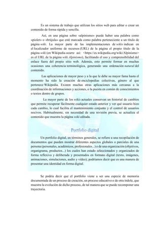 Es un sistema de trabajo que utilizan los sitios web para editar o crear un
contenido de forma rápida y sencilla.
Así, en una página sobre «alpinismo» puede haber una palabra como
«piolet» o «brújula» que esté marcada como palabra perteneciente a un título de
página wiki. La mayor parte de las implementaciones de wikis indican en
el localizador uniforme de recursos (URL) de la página el propio título de la
página wiki (en Wikipedia ocurre así: <https://es.wikipedia.org/wiki/Alpinismo>
es el URL de la página wiki Alpinismo), facilitando el uso y comprensibilidad del
enlace fuera del propio sitio web. Además, esto permite formar en muchas
ocasiones una coherencia terminológica, generando una ordenación natural del
contenido.
Las aplicaciones de mayor peso y a la que le debe su mayor fama hasta el
momento ha sido la creación de enciclopedias colectivas, género al que
pertenece Wikipedia. Existen muchas otras aplicaciones más cercanas a la
coordinación de informaciones y acciones, o la puesta en común de conocimientos
o textos dentro de grupos.
La mayor parte de los wikis actuales conservan un historial de cambios
que permite recuperar fácilmente cualquier estado anterior y ver qué usuario hizo
cada cambio, lo cual facilita el mantenimiento conjunto y el control de usuarios
nocivos. Habitualmente, sin necesidad de una revisión previa, se actualiza el
contenido que muestra la página wiki editada.
Un portfolio digital, en términos generales, se refiere a una recopilación de
documentos que pueden mostrar diferentes aspectos globales o parciales de una
persona (personales, académicos, profesionales...) o de una organización (objetivos,
organigrama, productos...) los cuales han estado seleccionados y organizados de
forma reflexiva y deliberada y presentados en formato digital (texto, imágenes,
animaciones, simulaciones, audio y vídeo); podríamos decir que es una manera de
presentar una identidad en forma digital.
Se podría decir que el portfolio viene a ser una especie de memoria
documentada de un proceso de creación, un proceso educativo o de otra índole, que
muestra la evolución de dicho proceso, de tal manera que se puede recomponer una
trayectoria.
 