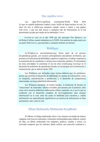 Las siglas Www significan exactamente World Wide Web
Lo que en español podriamos traducir como Anillo de hipervínculos en web. Es
decir las tres w dobles que ponemos cuando vamos a entrar a una página
web. www y que nos dan acceso a cualquier tipo de información en la red
permitiendo acceder por medio de las habituales 3 www.
La www se creó en el año 1990 por dos personas: Tim Berners y un
tal Robert Cailliau cuando trabajaban en el CERN. Son tambien las siglas junto con
un punto final (www.), que preceden a cualquier dominio en internet..
La WebQuest es una herramienta que forma parte de un proceso
de aprendizaje guiado, con recursos principalmente procedentes de Internet, que
promueve la utilización de habilidades cognitivas superiores, el trabajo cooperativo,
la autonomía de los estudiantes e incluye una evaluación auténtica. El antecedente
de estas actividades lo constituye el uso de retos (challenging learning) en el
desarrollo de ambientes de aprendizaje basados en tecnologías de la información y
comunicación, que se aplican desde 1980.
Las WebQuest son utilizadas como recurso didáctico por los profesores,
puesto que permiten el desarrollo de habilidades de manejo de información, como
su recepción, transformación y producción,1
y el desarrollo de competencias
relacionadas con lasociedad de la información.
Las Webquest presentan -al mismo tiempo-, la limitación de basarse en
"selecciones" de materiales valiosos revisados previamente por el profesor, tales
como otros recursos didácticos tradicionales (libros, manuales, etc.), por lo que no
colaboran con el desarrollo completo de las Competencias para manejar
información2
en la web, entre las cuales la habilidad para encontrar y validar
información son especialmente significativas en entornos de información en flujo
permanente, tales como la web.
El Álbum o Collage multimedia ofrece a los alumnos un listado de enlaces
a páginas web ricas en contenidos y elementos multimediales para elaborar, a partir
de ellas, un álbum multimedia con imágenes, gráficos, sonidos y textos. La
actividad comporta que los alumnos deben realizar una selección cualitativa y
 