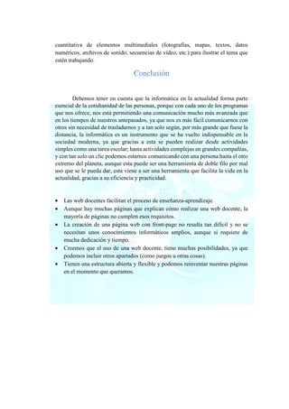 cuantitativa de elementos multimediales (fotografías, mapas, textos, datos
numéricos, archivos de sonido, secuencias de vídeo, etc.) para ilustrar el tema que
estén trabajando.
Debemos tener en cuenta que la informática en la actualidad forma parte
esencial de la cotidianidad de las personas, porque con cada uno de los programas
que nos ofrece, nos está permitiendo una comunicación mucho más avanzada que
en los tiempos de nuestros antepasados, ya que nos es más fácil comunicarnos con
otros sin necesidad de trasladarnos y a tan solo según, por más grande que fuese la
distancia, la informática es un instrumento que se ha vuelto indispensable en la
sociedad moderna, ya que gracias a esta se pueden realizar desde actividades
simples como una tarea escolar; hasta actividades complejas en grandes compañías,
y con tan solo un clic podemos estarnos comunicando con una persona hasta el otro
extremo del planeta, aunque esta puede ser una herramienta de doble filo por mal
uso que se le pueda dar, esta viene a ser una herramienta que facilita la vida en la
actualidad, gracias a su eficiencia y practicidad.
• Las web docentes facilitan el proceso de enseñanza-aprendizaje.
• Aunque hay muchas páginas que explican cómo realizar una web docente, la
mayoría de páginas no cumplen esos requisitos.
• La creación de una página web con front-page no resulta tan difícil y no se
necesitan unos conocimientos informáticos amplios, aunque si requiere de
mucha dedicación y tiempo.
• Creemos que el uso de una web docente, tiene muchas posibilidades, ya que
podemos incluir otros apartados (como juegos u otras cosas).
• Tienen una estructura abierta y flexible y podemos reinventar nuestras páginas
en el momento que queramos.
 