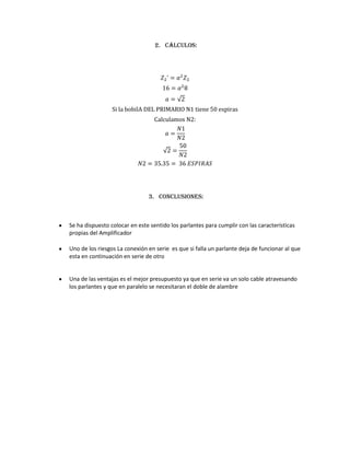 2. Cálculos:




                 Si la bobilA DEL PRIMARIO N1 tiene 50 espiras
                                 Calculamos N2:




                               3. Conclusiones:



Se ha dispuesto colocar en este sentido los parlantes para cumplir con las características
propias del Amplificador

Uno de los riesgos La conexión en serie es que si falla un parlante deja de funcionar al que
esta en continuación en serie de otro


Una de las ventajas es el mejor presupuesto ya que en serie va un solo cable atravesando
los parlantes y que en paralelo se necesitaran el doble de alambre
 