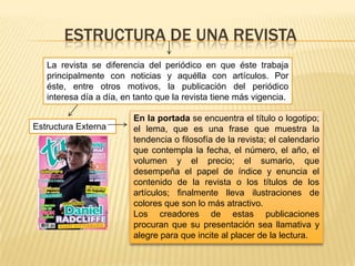ESTRUCTURA DE UNA REVISTA
Estructura Externa
La revista se diferencia del periódico en que éste trabaja
principalmente con noticias y aquélla con artículos. Por
éste, entre otros motivos, la publicación del periódico
interesa día a día, en tanto que la revista tiene más vigencia.
En la portada se encuentra el título o logotipo;
el lema, que es una frase que muestra la
tendencia o filosofía de la revista; el calendario
que contempla la fecha, el número, el año, el
volumen y el precio; el sumario, que
desempeña el papel de índice y enuncia el
contenido de la revista o los títulos de los
artículos; finalmente lleva ilustraciones de
colores que son lo más atractivo.
Los creadores de estas publicaciones
procuran que su presentación sea llamativa y
alegre para que incite al placer de la lectura.
 