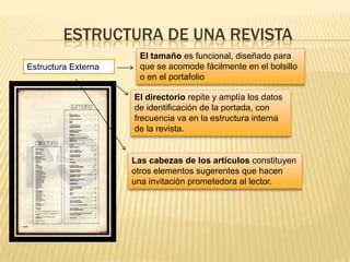 ESTRUCTURA DE UNA REVISTA
Estructura Externa
El tamaño es funcional, diseñado para
que se acomode fácilmente en el bolsillo
o en el portafolio
El directorio repite y amplía los datos
de identificación de la portada, con
frecuencia va en la estructura interna
de la revista.
Las cabezas de los artículos constituyen
otros elementos sugerentes que hacen
una invitación prometedora al lector.
 