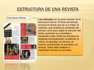 ESTRUCTURA DE UNA REVISTA
Estructura Interna
Los artículos son la parte medular de la
estructura interna. El título del artículo
enuncia el asunto que se va a tratar. El
subtítulo, que sintetiza el contenido del
artículo, sirve para captar la atención del
lector, aumentar su curiosidad e
impulsarlo a leer. Entre los artículos se
destacan principalmente: la editorial, la
crítica, el reportaje, la columna, la
crónica, la entrevista, la encuesta y el
ensayo. Todos ellos analizan e
interpretan hechos ya ocurridos.
 