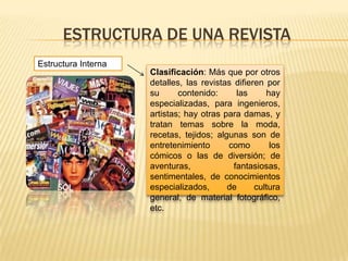 ESTRUCTURA DE UNA REVISTA
Estructura Interna
Clasificación: Más que por otros
detalles, las revistas difieren por
su contenido: las hay
especializadas, para ingenieros,
artistas; hay otras para damas, y
tratan temas sobre la moda,
recetas, tejidos; algunas son de
entretenimiento como los
cómicos o las de diversión; de
aventuras, fantasiosas,
sentimentales, de conocimientos
especializados, de cultura
general, de material fotográfico,
etc.
 