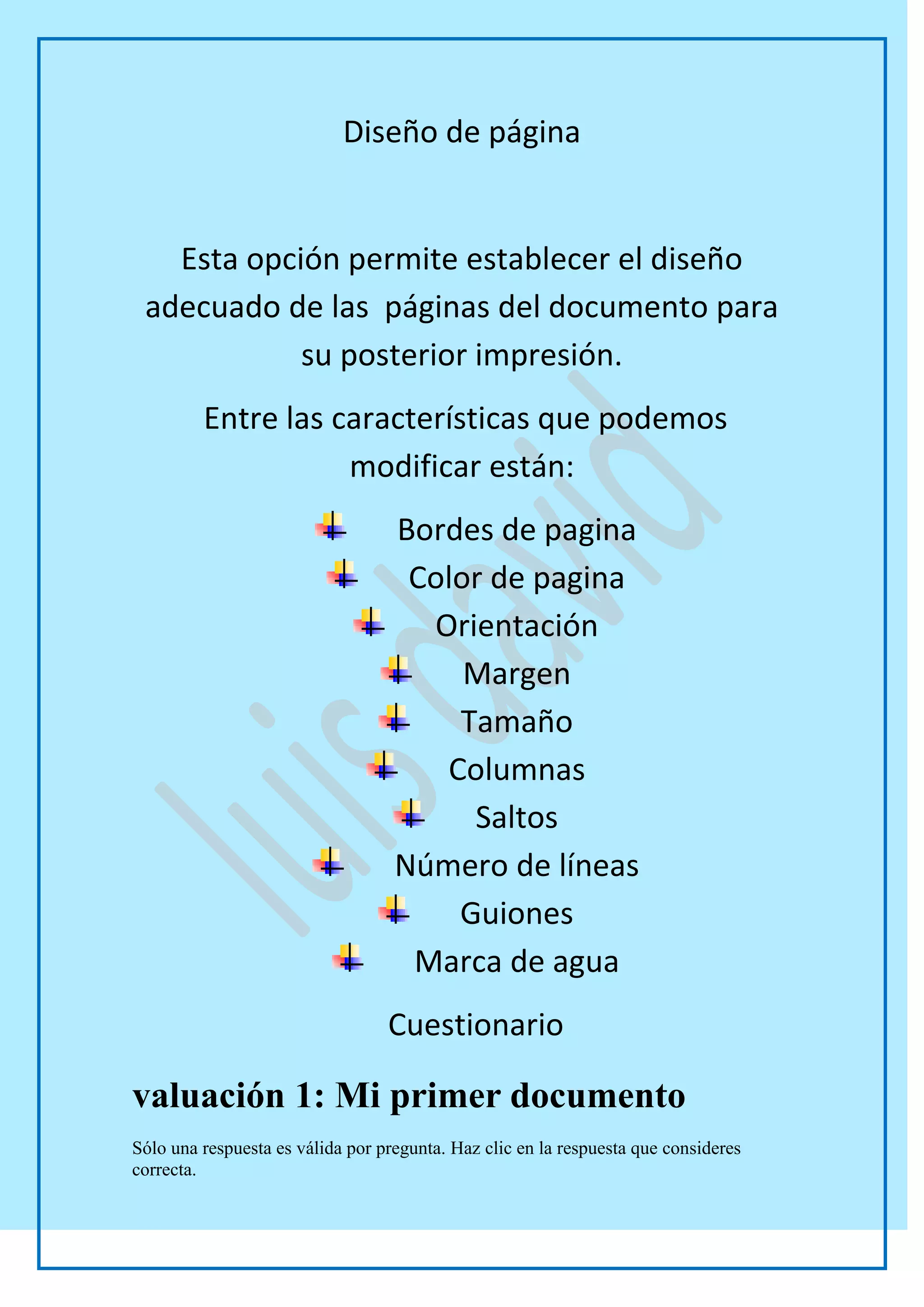 Diseño de página


   Esta opción permite establecer el diseño
 adecuado de las páginas del documento para
            su posterior impresión.
         Entre las características que podemos
                    modificar están:
                                   Bordes de pagina
                                    Color de pagina
                                     Orientación
                                        Margen
                                       Tamaño
                                      Columnas
                                        Saltos
                                   Número de líneas
                                       Guiones
                                    Marca de agua
                                  Cuestionario

valuación 1: Mi primer documento
Sólo una respuesta es válida por pregunta. Haz clic en la respuesta que consideres
correcta.
 