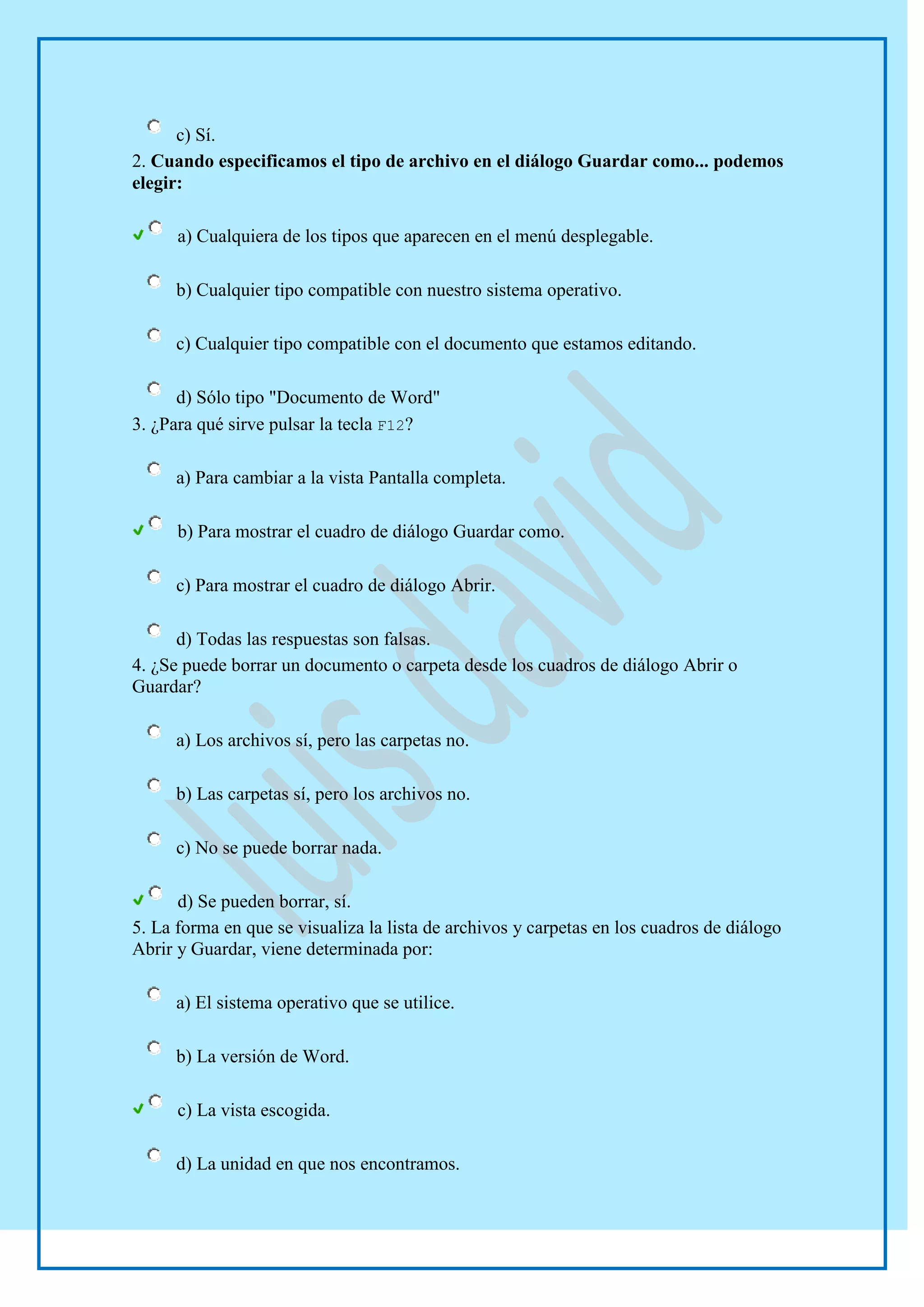 c) Sí.
2. Cuando especificamos el tipo de archivo en el diálogo Guardar como... podemos
elegir:

      a) Cualquiera de los tipos que aparecen en el menú desplegable.

      b) Cualquier tipo compatible con nuestro sistema operativo.

      c) Cualquier tipo compatible con el documento que estamos editando.

      d) Sólo tipo "Documento de Word"
3. ¿Para qué sirve pulsar la tecla F12?

      a) Para cambiar a la vista Pantalla completa.

      b) Para mostrar el cuadro de diálogo Guardar como.

      c) Para mostrar el cuadro de diálogo Abrir.

      d) Todas las respuestas son falsas.
4. ¿Se puede borrar un documento o carpeta desde los cuadros de diálogo Abrir o
Guardar?

      a) Los archivos sí, pero las carpetas no.

      b) Las carpetas sí, pero los archivos no.

      c) No se puede borrar nada.

      d) Se pueden borrar, sí.
5. La forma en que se visualiza la lista de archivos y carpetas en los cuadros de diálogo
Abrir y Guardar, viene determinada por:

      a) El sistema operativo que se utilice.

      b) La versión de Word.

      c) La vista escogida.

      d) La unidad en que nos encontramos.
 