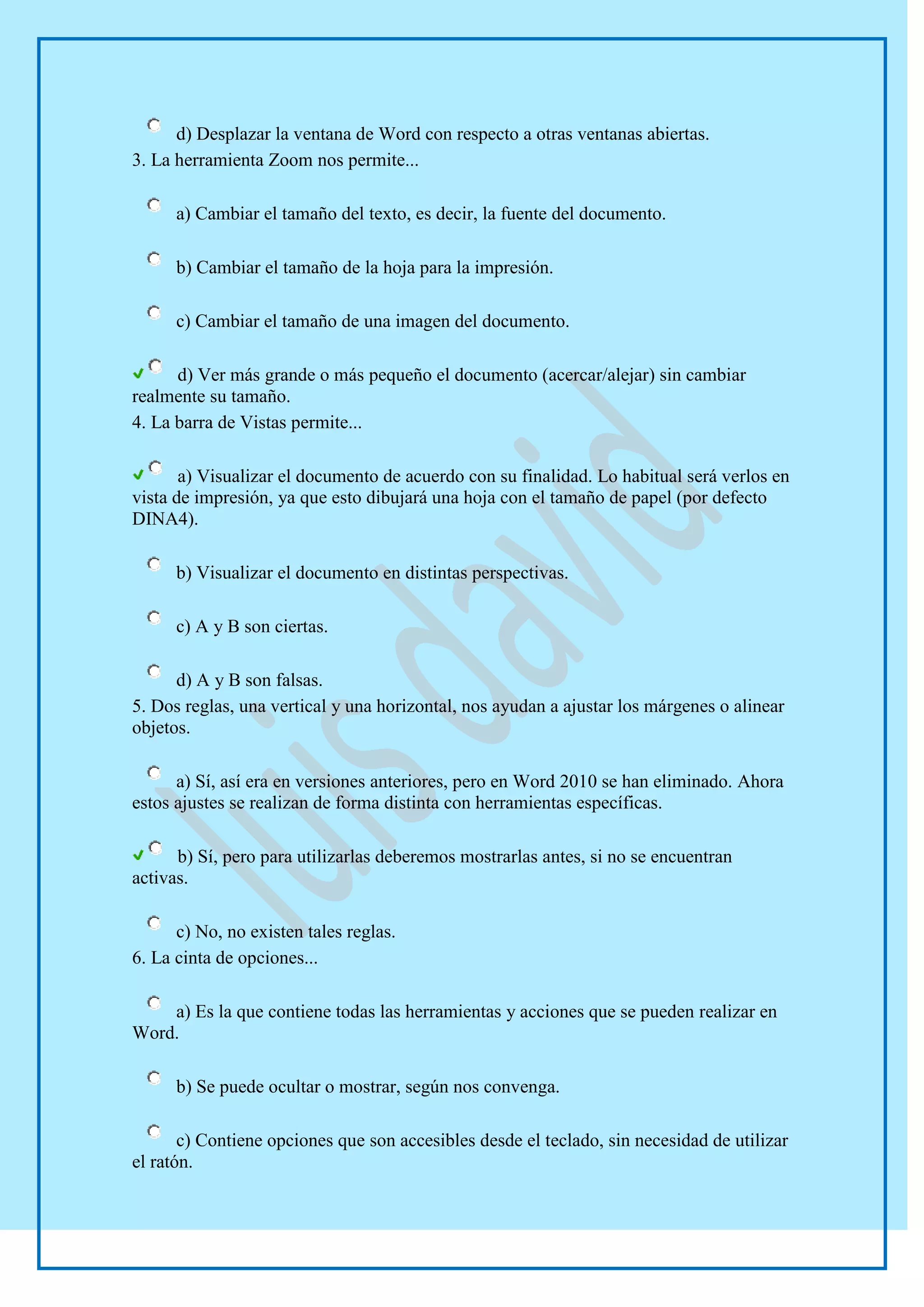 d) Desplazar la ventana de Word con respecto a otras ventanas abiertas.
3. La herramienta Zoom nos permite...

      a) Cambiar el tamaño del texto, es decir, la fuente del documento.

      b) Cambiar el tamaño de la hoja para la impresión.

      c) Cambiar el tamaño de una imagen del documento.

      d) Ver más grande o más pequeño el documento (acercar/alejar) sin cambiar
realmente su tamaño.
4. La barra de Vistas permite...

       a) Visualizar el documento de acuerdo con su finalidad. Lo habitual será verlos en
vista de impresión, ya que esto dibujará una hoja con el tamaño de papel (por defecto
DINA4).

      b) Visualizar el documento en distintas perspectivas.

      c) A y B son ciertas.

      d) A y B son falsas.
5. Dos reglas, una vertical y una horizontal, nos ayudan a ajustar los márgenes o alinear
objetos.

      a) Sí, así era en versiones anteriores, pero en Word 2010 se han eliminado. Ahora
estos ajustes se realizan de forma distinta con herramientas específicas.

      b) Sí, pero para utilizarlas deberemos mostrarlas antes, si no se encuentran
activas.

      c) No, no existen tales reglas.
6. La cinta de opciones...

    a) Es la que contiene todas las herramientas y acciones que se pueden realizar en
Word.

      b) Se puede ocultar o mostrar, según nos convenga.

       c) Contiene opciones que son accesibles desde el teclado, sin necesidad de utilizar
el ratón.
 