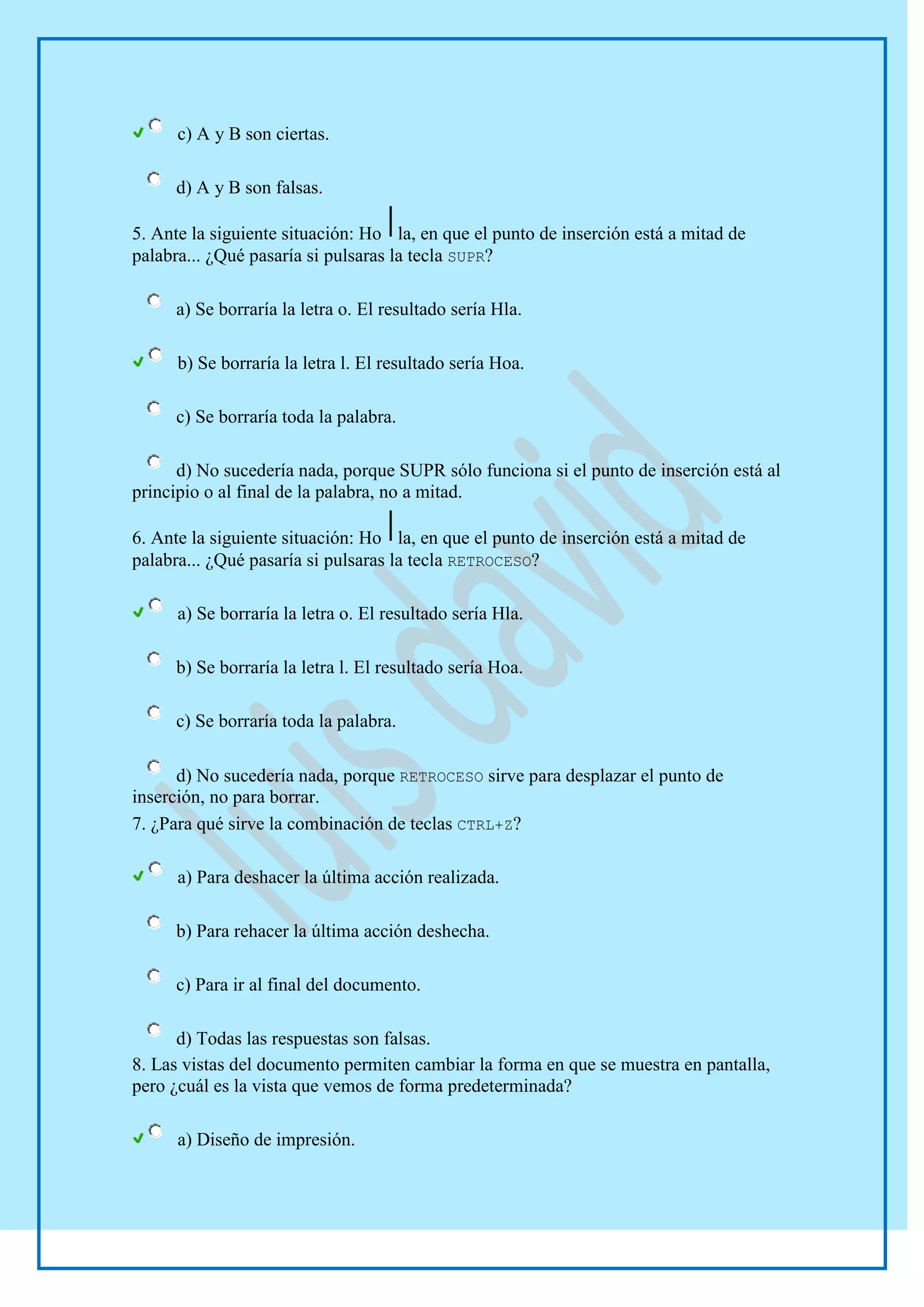 c) A y B son ciertas.

     d) A y B son falsas.

5. Ante la siguiente situación: Ho la, en que el punto de inserción está a mitad de
palabra... ¿Qué pasaría si pulsaras la tecla SUPR?

     a) Se borraría la letra o. El resultado sería Hla.

      b) Se borraría la letra l. El resultado sería Hoa.

     c) Se borraría toda la palabra.

      d) No sucedería nada, porque SUPR sólo funciona si el punto de inserción está al
principio o al final de la palabra, no a mitad.

6. Ante la siguiente situación: Ho la, en que el punto de inserción está a mitad de
palabra... ¿Qué pasaría si pulsaras la tecla RETROCESO?

      a) Se borraría la letra o. El resultado sería Hla.

     b) Se borraría la letra l. El resultado sería Hoa.

     c) Se borraría toda la palabra.

      d) No sucedería nada, porque RETROCESO sirve para desplazar el punto de
inserción, no para borrar.
7. ¿Para qué sirve la combinación de teclas CTRL+Z?

      a) Para deshacer la última acción realizada.

     b) Para rehacer la última acción deshecha.

     c) Para ir al final del documento.

      d) Todas las respuestas son falsas.
8. Las vistas del documento permiten cambiar la forma en que se muestra en pantalla,
pero ¿cuál es la vista que vemos de forma predeterminada?

      a) Diseño de impresión.
 