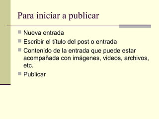 Para iniciar a publicar
 Nueva entrada
 Escribir el título del post o entrada
 Contenido de la entrada que puede estar
  acompañada con imágenes, videos, archivos,
  etc.
 Publicar
 