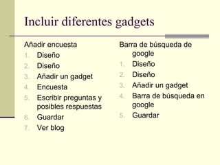 Incluir diferentes gadgets
Añadir encuesta           Barra de búsqueda de
1. Diseño                     google
2. Diseño                 1. Diseño
3. Añadir un gadget       2. Diseño
4. Encuesta               3. Añadir un gadget
5. Escribir preguntas y   4. Barra de búsqueda en
   posibles respuestas        google
6. Guardar                5. Guardar
7. Ver blog
 