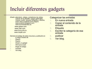 Incluir diferentes gadgets
Añadir calendario, relojes, contadores de visitas,
        colores de la plantilla, fuegos artificiales,
                                                        Categorizar las entradas
        música, audio, retoque fotográfico, efectos,
        entre otras auxiliarse de la página
                                                        1.  En nueva entrada
        www.pczeros.blogspot.com,                       2.  Copiar el contenido de la
        www.euroresidentes.es
       www.goear.com
                                                            entrada
       www.voki.com                                     3.  Etiqueta
      www.funny.pho.to                                  4.  Escribir la categoría de esa
      www.instyle.com
                                                            entrada
Generar el código de estos recursos y publicarlo en     5.  publicar
      tu blog a través de:
1.    Diseño                                            6.  Ver blog.
2.    Diseño
3.    Añadir un gadget
4.    Html java script
5.    Pegar el código
6.    Guardar
7.    Ver blog
 