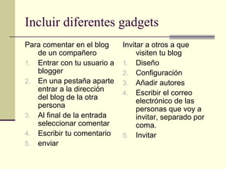 Incluir diferentes gadgets
Para comentar en el blog     Invitar a otros a que
   de un compañero                visiten tu blog
1. Entrar con tu usuario a   1. Diseño
   blogger                   2. Configuración
2. En una pestaña aparte     3. Añadir autores
   entrar a la dirección     4. Escribir el correo
   del blog de la otra            electrónico de las
   persona                        personas que voy a
3. Al final de la entrada         invitar, separado por
   seleccionar comentar           coma.
4. Escribir tu comentario    5. Invitar
5. enviar
 