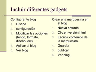 Incluir diferentes gadgets
Configurar tu blog          Crear una marquesina en
1. Diseño                      el blog
2. configuración            1. Nueva entrada
3. Modificar las opciones   2. Clic en versión html
   (fondo, formato,         3. Escribir contenido de
   diseño, ect)                la marquesina
4. Aplicar al blog          4. Guardar
5. Ver blog                 5. publicar
                            6. Ver blog.
 