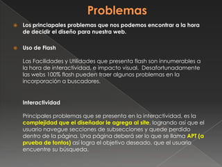  Los princiapales problemas que nos podemos encontrar a la hora
de decidir el diseño para nuestra web.
 Uso de Flash
Las Facilidades y Utilidades que presenta flash son innumerables a
la hora de interactividad, e impacto visual. Desafortunadamente
las webs 100% flash pueden traer algunos problemas en la
incorporación a buscadores.
Interactividad
Principales problemas que se presenta en la interactividad, es la
complejidad que el diseñador le agrega al site, logrando así que el
usuario navegue secciones de subsecciones y quede perdido
dentro de la página. Una página deberá ser lo que se llama APT (a
prueba de tontos) así logra el objetivo deseado, que el usuario
encuentre su búsqueda.
 