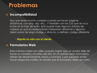  Incompatibilidad
Hay que tener mucho cuidado cuando se hacen páginas
dinámicas, con php, asp, etc... Y también con los CSS que se va a
incluir en la hoja de estilo, esto puede traer algunos dolores de
cabeza ya que los exploradores interpretan diferente y algunos
dejan pasar de largo código y otros no, o definen código diferente.
 Disputa no solo con el cliente
 Formularios Web
Estos mismos si bien son útiles, pueden lograr que un usuario deje de
hacer su consulta y se retire del sitio. En mi opinión estos formularios
deben ser absolutamente claros y concisos, y por supuesto evitar
hacer preguntas inútiles, sin olvidar que el formulario debe ser corto.
 