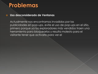  Uso desconsiderado de Ventanas
Actualmente nos encontramos invadidos por las
publicidades en pop-ups, evite el uso de pop-ups en el sitio,
primero porque ya los exploradores más vendidos traen una
herramienta para bloquearlos y resulta molesto para el
visitante tener que activarlo para ver el
 