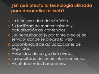  La funcionalidad del sitio Web
 Su facilidad de mantenimiento y
actualización de contenidos
 Las necesidades (y por tanto precio) del
servidor donde se alojará la web
 Disponibilidad de actualizaciones de
seguridad.
 Velocidad de carga de la web.
 La usabilidad de los distintos elementos
 Visibilidad en los buscadores.
 