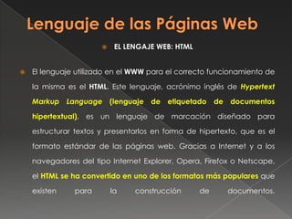  EL LENGAJE WEB: HTML
 El lenguaje utilizado en el WWW para el correcto funcionamiento de
la misma es el HTML. Este lenguaje, acrónimo inglés de Hypertext
Markup Language (lenguaje de etiquetado de documentos
hipertextual), es un lenguaje de marcación diseñado para
estructurar textos y presentarlos en forma de hipertexto, que es el
formato estándar de las páginas web. Gracias a Internet y a los
navegadores del tipo Internet Explorer, Opera, Firefox o Netscape,
el HTML se ha convertido en uno de los formatos más populares que
existen para la construcción de documentos.
 