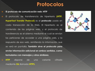  El protocolo de comunicación web: HTTP
 El protocolo de transferencia de hipertexto (HTTP,
HyperText Transfer Protocol) es el protocolo usado en
cada transacción de la Web. El hipertexto es el
contenido de las páginas web, y el protocolo de
transferencia es el sistema mediante el cual se envían
las peticiones de acceder a una página web, y la
respuesta de esa web, remitiendo la información que
se verá en pantalla. También sirve el protocolo para
enviar información adicional en ambos sentidos, como
formularios con mensajes y otros similares.
 HTTP dispone de una variante cifrada
mediante SSL llamada HTTPS.
 