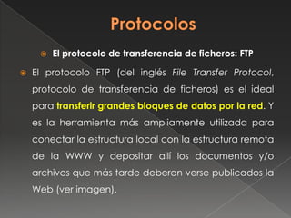  El protocolo de transferencia de ficheros: FTP
 El protocolo FTP (del inglés File Transfer Protocol,
protocolo de transferencia de ficheros) es el ideal
para transferir grandes bloques de datos por la red. Y
es la herramienta más ampliamente utilizada para
conectar la estructura local con la estructura remota
de la WWW y depositar allí los documentos y/o
archivos que más tarde deberan verse publicados la
Web (ver imagen).
 