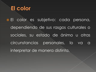  El color es subjetivo: cada persona,
dependiendo de sus rasgos culturales o
sociales, su estado de ánimo u otras
circunstancias personales, lo va a
interpretar de manera distinta.
 