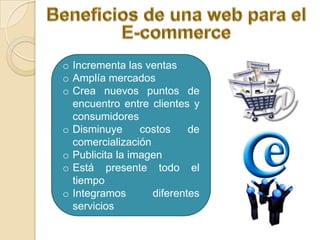 o Incrementa las ventas
o Amplía mercados
o Crea nuevos puntos de
  encuentro entre clientes y
  consumidores
o Disminuye      costos    de
  comercialización
o Publicita la imagen
o Está presente todo el
  tiempo
o Integramos       diferentes
  servicios
 