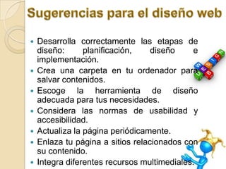    Desarrolla correctamente las etapas de
    diseño:      planificación,    diseño     e
    implementación.
   Crea una carpeta en tu ordenador para
    salvar contenidos.
   Escoge la herramienta de diseño
    adecuada para tus necesidades.
   Considera las normas de usabilidad y
    accesibilidad.
   Actualiza la página periódicamente.
   Enlaza tu página a sitios relacionados con
    su contenido.
   Integra diferentes recursos multimediales.
 