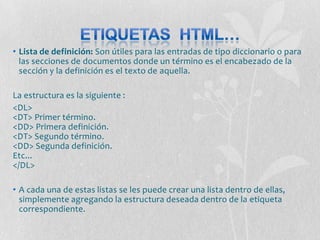 • Lista de definición: Son útiles para las entradas de tipo diccionario o para
  las secciones de documentos donde un término es el encabezado de la
  sección y la definición es el texto de aquella.

La estructura es la siguiente :
<DL>
<DT> Primer término.
<DD> Primera definición.
<DT> Segundo término.
<DD> Segunda definición.
Etc...
</DL>

• A cada una de estas listas se les puede crear una lista dentro de ellas,
  simplemente agregando la estructura deseada dentro de la etiqueta
  correspondiente.
 