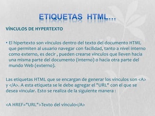 VÍNCULOS DE HYPERTEXTO

• El hipertexto son vínculos dentro del texto del documento HTML
  que permiten al usuario navegar con facilidad, tanto a nivel interno
  como externo, es decir , pueden crearse vínculos que lleven hacia
  una misma parte del documento (interno) o hacia otra parte del
  mundo Web (externo).

Las etiquetas HTML que se encargan de generar los vínculos son <A>
y </A>. A esta etiqueta se le debe agregar el "URL" con el que se
desea vincular. Esto se realiza de la siguiente manera :

<A HREF="URL">Texto del vínculo</A>
 