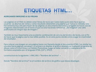 AGREGANDO IMÁGENES A SU PÁGINA

Las páginas en el Web no deben estar llenas de texto por todos lados pues esto hace que los
usuarios se aburran de verlas y como resultado obtendrán una página que nunca es visitada. Una
herramienta muy útil para hacer de las páginas un documento llamativo y amigable es hacer uso de
imágenes relacionadas con el texto al que se esta haciendo referencia. ¿Se imaginan una valla
publicitaria sin ningún tipo de imagen ?

También es muy importante una excelente combinación de colores de fondo y de texto, con el fin
de hacer que la página sea lo mas leíble posible. Es en este punto donde entra a jugar la creatividad
del diseñador.

Para colocar una imagen en una página basta con llamarla desde el documento HTML ( es similar los
vínculos hacia páginas cercanas). Lo primero es diseñar el gráfico deseado en cualquier programa de
dibujo como el Corel Draw o el Adobe Photoshop, luego se debe convertir a cualquiera de los
formatos aceptados por el lenguaje HTML (GIF y JPEG).

La estructura es la siguiente : <IMG SRC= "Nombre del archivo" >

Donde "Nombre del archivo" es el nombre del archivo de gráfico que desea desplegar.
 