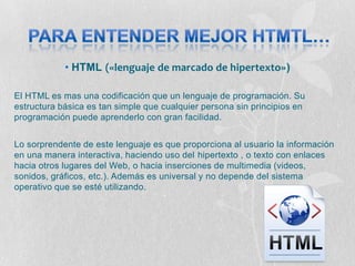• HTML («lenguaje de marcado de hipertexto»)

El HTML es mas una codificación que un lenguaje de programación. Su
estructura básica es tan simple que cualquier persona sin principios en
programación puede aprenderlo con gran facilidad.


Lo sorprendente de este lenguaje es que proporciona al usuario la información
en una manera interactiva, haciendo uso del hipertexto , o texto con enlaces
hacia otros lugares del Web, o hacia inserciones de multimedia (videos,
sonidos, gráficos, etc.). Además es universal y no depende del sistema
operativo que se esté utilizando.
 
