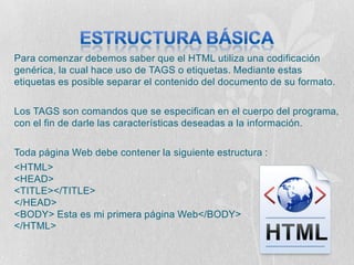 Para comenzar debemos saber que el HTML utiliza una codificación
genérica, la cual hace uso de TAGS o etiquetas. Mediante estas
etiquetas es posible separar el contenido del documento de su formato.

Los TAGS son comandos que se especifican en el cuerpo del programa,
con el fin de darle las características deseadas a la información.

Toda página Web debe contener la siguiente estructura :
<HTML>
<HEAD>
<TITLE></TITLE>
</HEAD>
<BODY> Esta es mi primera página Web</BODY>
</HTML>
 