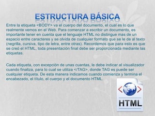 Entre la etiqueta <BODY> va el cuerpo del documento, el cual es lo que
realmente vemos en el Web. Para comenzar a escribir un documento, es
importante tener en cuenta que el lenguaje HTML no distingue mas de un
espacio entre caracteres y se olvida de cualquier formato que se le de al texto
(negrilla, cursiva, tipo de letra, entre otras). Recordemos que para esto es que
se creó el HTML, toda presentación final debe ser proporcionada mediante las
etiquetas.


Cada etiqueta, con excepción de unas cuantas, le debe indicar al visualizador
cuando finaliza, para lo cual se utiliza </TAG>, donde TAG es puede ser
cualquier etiqueta. De esta manera indicamos cuando comienza y termina el
encabezado, el título, el cuerpo y el documento HTML.
 