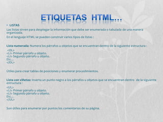 • LISTAS
Las listas sirven para desplegar la información que debe ser enumerada o tabulada de una manera
organizada.
En el lenguaje HTML se pueden construir varios tipos de listas :

Lista numerada: Numera los párrafos u objetos que se encuentran dentro de la siguiente estructura :
<OL>
<LI> Primer párrafo u objeto.
<LI> Segundo párrafo u objeto.
Etc...
</OL>

Útiles para crear tablas de posiciones y enumerar procedimientos.

Lista con viñetas: Inserta un punto negro a los párrafos u objetos que se encuentran dentro de la siguiente
estructura :
<UL>
<LI> Primer párrafo u objeto.
<LI> Segundo párrafo u objeto.
Etc...
</UL>

Son útiles para enumerar por puntos los comentarios de su página.
 