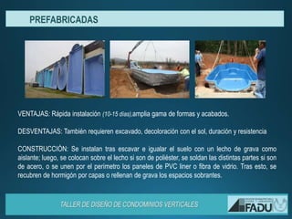 VENTAJAS: Rápida instalación (10-15 días),amplia gama de formas y acabados.
DESVENTAJAS: También requieren excavado, decoloración con el sol, duración y resistencia
CONSTRUCCIÓN: Se instalan tras escavar e igualar el suelo con un lecho de grava como
aislante; luego, se colocan sobre el lecho si son de poliéster, se soldan las distintas partes si son
de acero, o se unen por el perímetro los paneles de PVC liner o fibra de vidrio. Tras esto, se
recubren de hormigón por capas o rellenan de grava los espacios sobrantes.
PREFABRICADAS
 