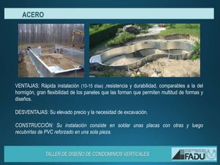 VENTAJAS: Rápida instalación (10-15 días) ,resistencia y durabilidad, comparables a la del
hormigón, gran flexibilidad de los paneles que las forman que permiten multitud de formas y
diseños.
DESVENTAJAS: Su elevado precio y la necesidad de excavación.
CONSTRUCCIÓN: Su instalación consiste en soldar unas placas con otras y luego
recubrirlas de PVC reforzado en una sola pieza.
ACERO
 
